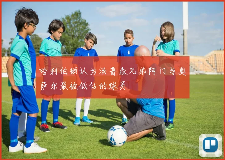 哈利伯顿认为汤普森兄弟阿门与奥萨尔最被低估的球员