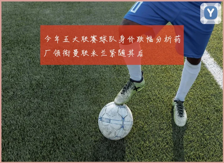 今年五大联赛球队身价跌幅分析药厂领衔曼联米兰紧随其后