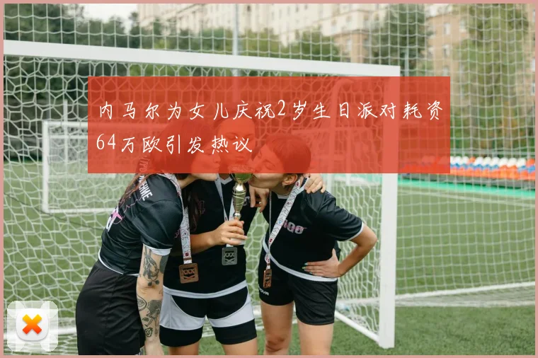 内马尔为女儿庆祝2岁生日派对耗资64万欧引发热议
