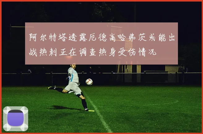 阿尔特塔透露厄德高哈弗茨或能出战热刺正在调查热身受伤情况