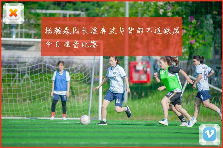 杨瀚森因长途奔波与背部不适缺席今日混音比赛