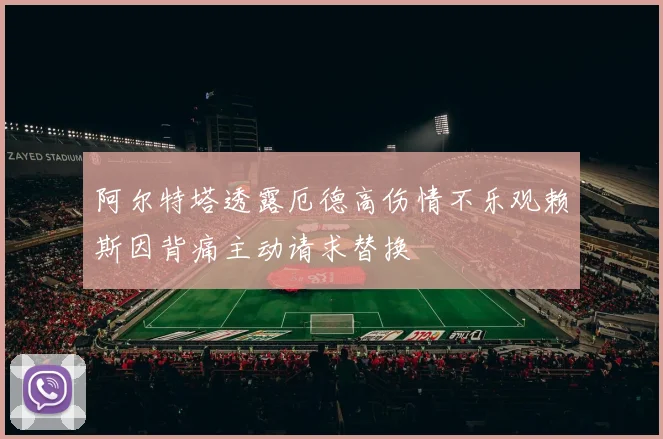 阿尔特塔透露厄德高伤情不乐观赖斯因背痛主动请求替换