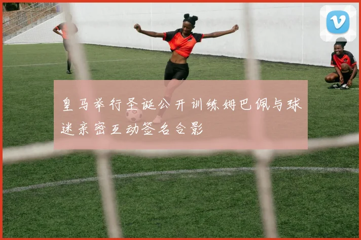 皇马举行圣诞公开训练姆巴佩与球迷亲密互动签名合影