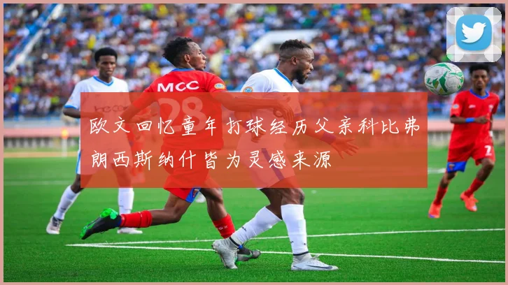 欧文回忆童年打球经历父亲科比弗朗西斯纳什皆为灵感来源