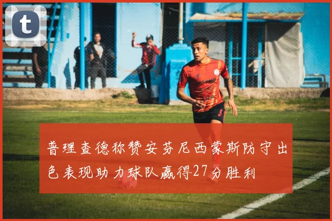 普理查德称赞安芬尼西蒙斯防守出色表现助力球队赢得27分胜利