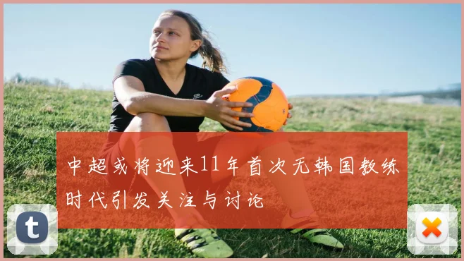中超或将迎来11年首次无韩国教练时代引发关注与讨论