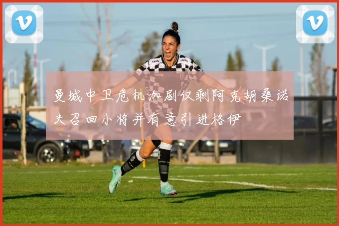 曼城中卫危机加剧仅剩阿克胡桑诺夫召回小将并有意引进格伊