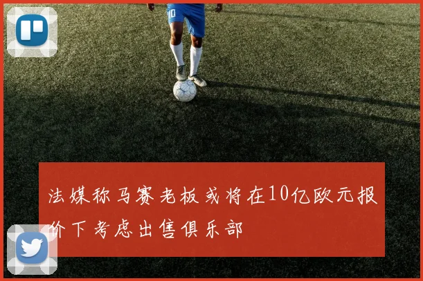 法媒称马赛老板或将在10亿欧元报价下考虑出售俱乐部