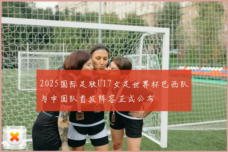 2025国际足联U17女足世界杯巴西队与中国队首发阵容正式公布