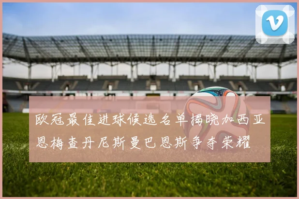 欧冠最佳进球候选名单揭晓加西亚恩梅查丹尼斯曼巴恩斯争夺荣耀