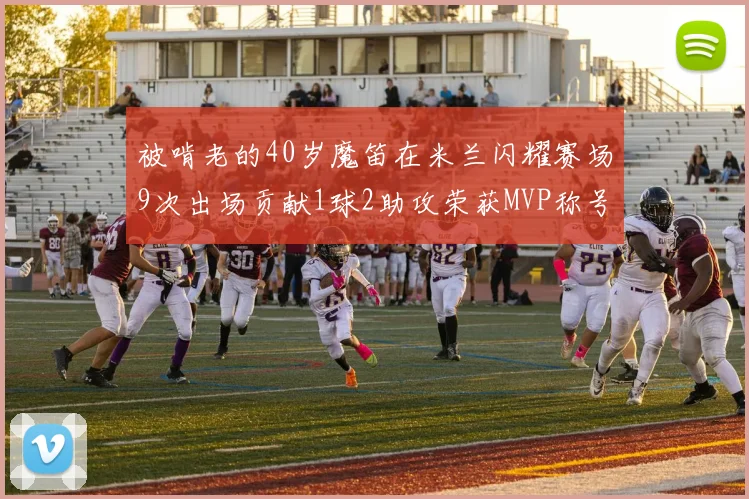 被啃老的40岁魔笛在米兰闪耀赛场9次出场贡献1球2助攻荣获MVP称号
