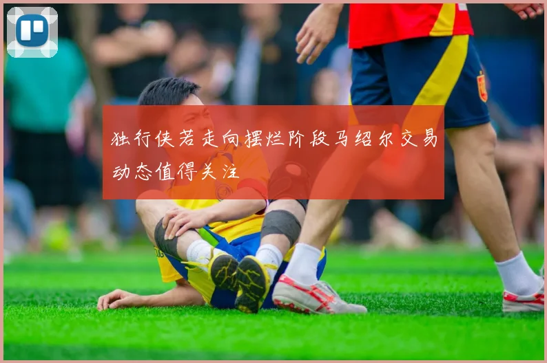 独行侠若走向摆烂阶段马绍尔交易动态值得关注